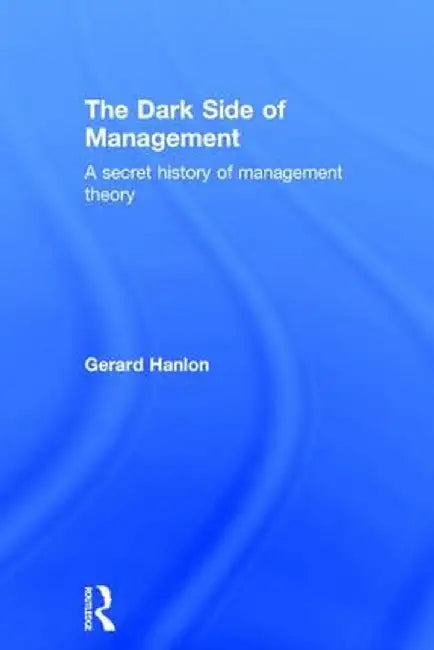 The Dark Side of Management: A Secret History of Management Knowledge by Gerard Hanlon