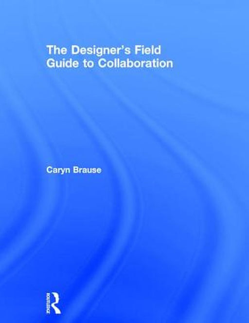 The Designer's Field Guide to Collaboration by Caryn Brause