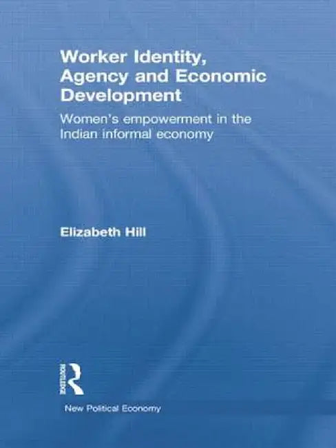 Worker Identity, Agency and Economic Development: Women's Empowerment in the Indian Informal Economy by Elizabeth Hill