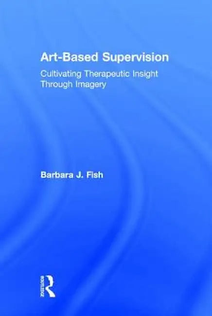 Art-Based Supervision: Cultivating Therapeutic Insight Through Imagery by Barbara J. Fish