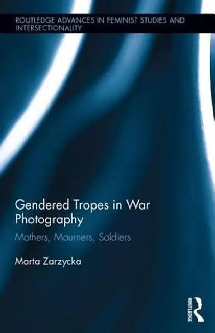 Gendered Tropes in War Photography: Mothers, Mourners, Soldiers by Marta Zarzycka