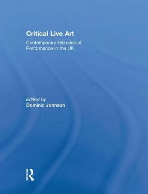 Critical Live Art: Contemporary Histories of Performance in the UK by Dominic Johnson