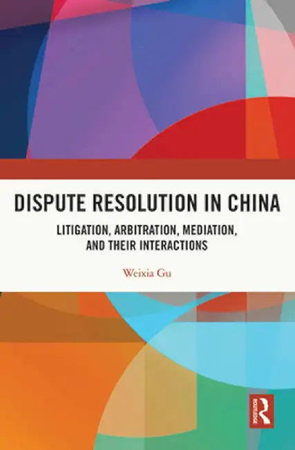 Dispute Resolution in China: Litigation, Arbitration, Mediation and Their Interactions by Weixia Gu