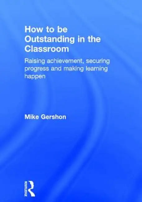 How to Be Outstanding in the Classroom: Raising Achievement, Securing Progress and Making Learning Happen by Mike Gershon