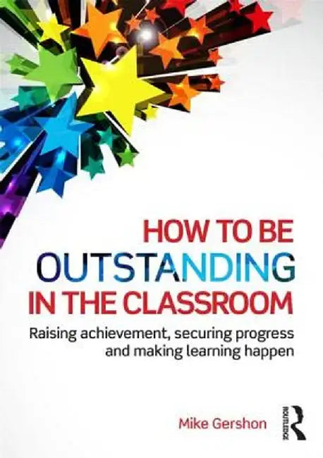 How to Be Outstanding in the Classroom: Raising Achievement, Securing Progress and Making Learning Happen by Mike Gershon