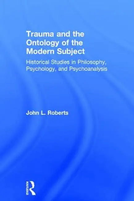Trauma and the Ontology of the Modern Subject: Historical Studies in Philosophy, Psychology, and Psychoanalysis by John L. Roberts
