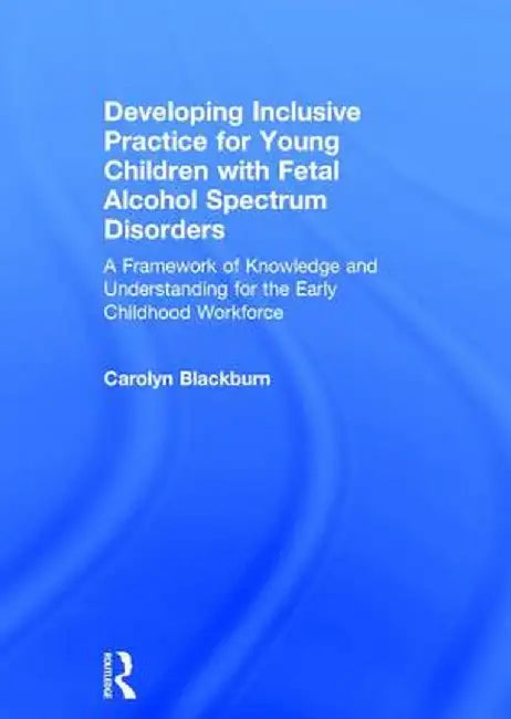 Developing Inclusive Practice for Young Children with Fetal Alcohol Spectrum Disorders: A Framework of Knowledge and Understanding for the Early Child by Carolyn Blackburn