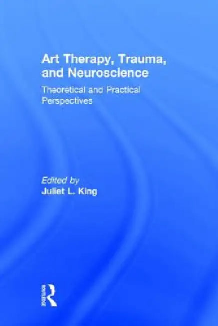 Art Therapy, Trauma, and Neuroscience: Theoretical and Practical Perspectives by Juliet L. King