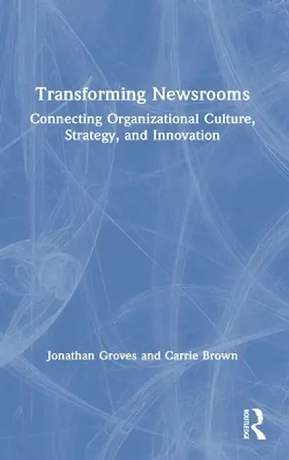 Transforming Newsrooms: Connecting Organizational Culture, Strategy, and Innovation by Jonathan Groves