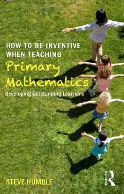 How to Be Inventive When Teaching Primary Mathematics: Developing Outstanding Learners by Steve Humble