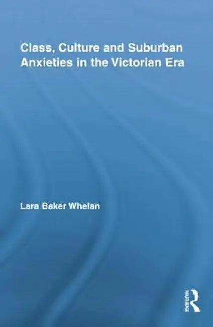 Class, Culture And Suburban Anxieties In The Victorian Era by Lara Baker Whelan