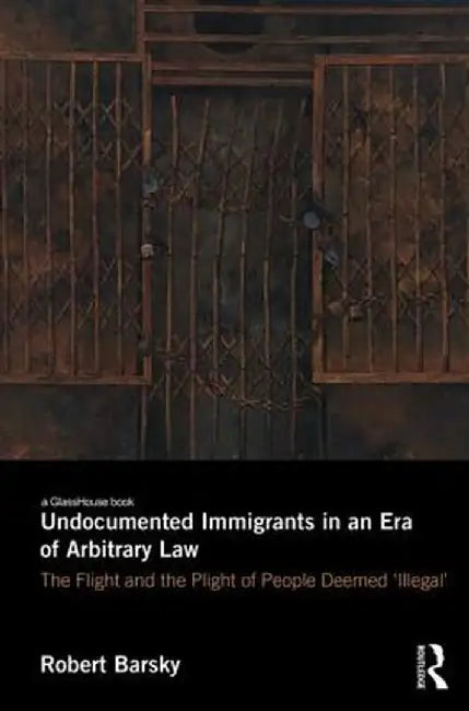Undocumented Immigrants in an Era of Arbitrary Law: The Flight and the Plight of People Deemed 'Illegal' by Robert Barsky