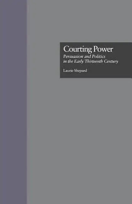 Courting Power: Persuasion and Politics in the Early Thirteenth Century by Laurie Shepard