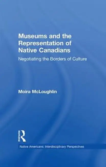 Museums and the Representation of Native Canadians: Negotiating the Borders of Culture by Moira McLoughlin