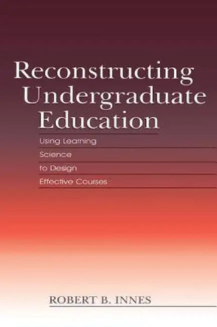 Reconstructing Undergraduate Education: Using Learning Science To Design Effective Courses by Robert B. Innes