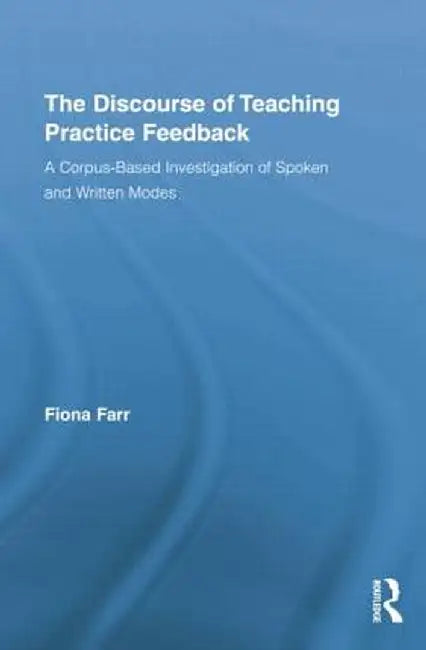 The Discourse Of Teaching Practice Feedback: A Corpus-Based Investigation of Spoken and Written Modes by Fiona Farr