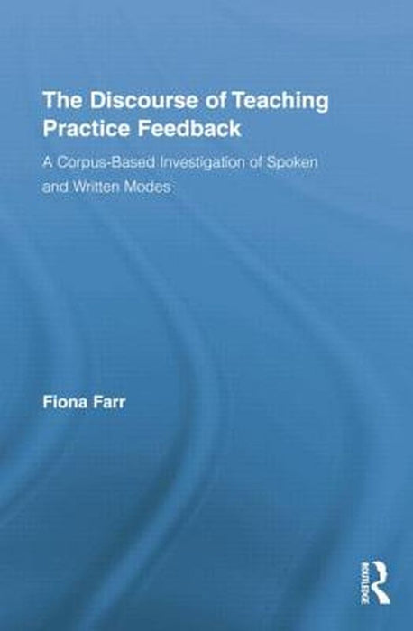 The Discourse Of Teaching Practice Feedback: A Corpus-Based Investigation of Spoken and Written Modes by Fiona Farr