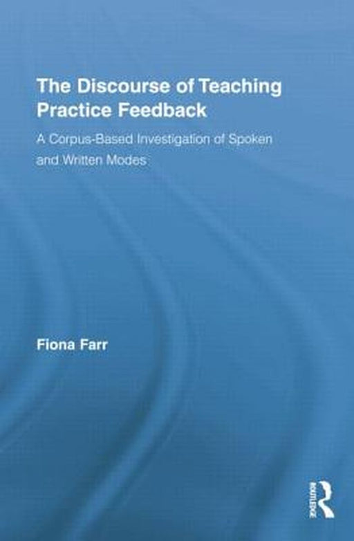 The Discourse Of Teaching Practice Feedback: A Corpus-Based Investigation of Spoken and Written Modes by Fiona Farr