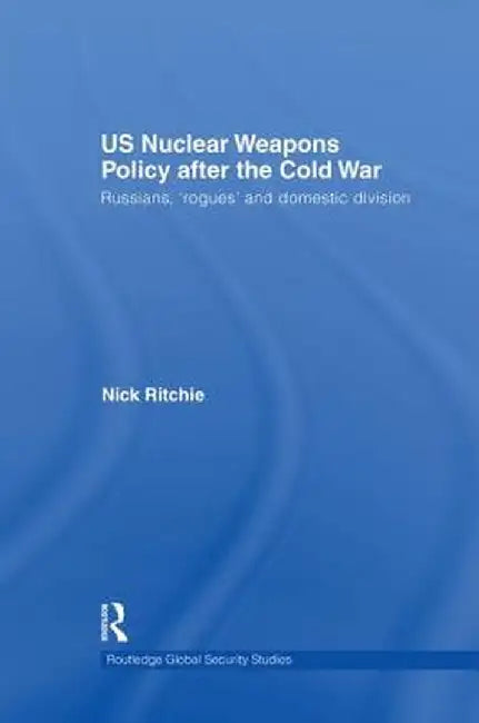 Us Nuclear Weapons Policy After the Cold War: Russians, 'Rogues' and Domestic Division by Nick Ritchie