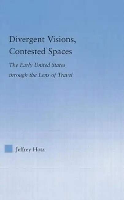 Divergent Visions, Contested Spaces: The Early United States through Lens of Travel by Jeffrey Hotz