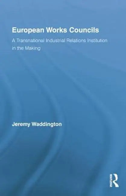European Works Councils and Industrial Relations: A Transnational Industrial Relations Institution in the Making by Jeremy Waddington