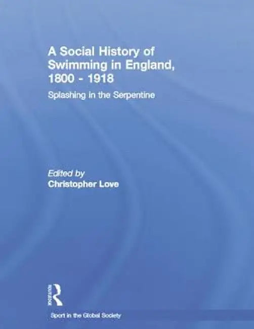 A Social History of Swimming in England, 1800 - 1918: Splashing in the Serpentine by Christopher Love