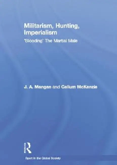 Militarism, Hunting, Imperialism: 'Blooding' the Martial Male by J. a. Mangan