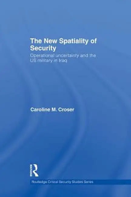 The New Spatiality of Security: Operational Uncertainty and the US Military in Iraq by Caroline M. Croser
