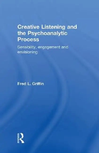 Creative Listening and the Psychoanalytic Process: Sensibility, Engagement and Envisioning by Fred Griffin