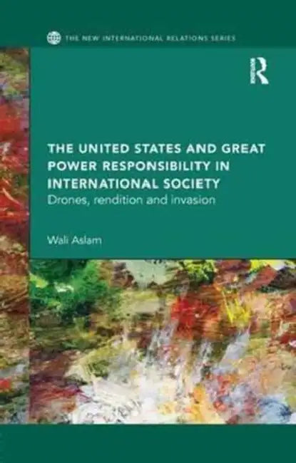 The United States and Great Power Responsibility in International Society: Drones, Rendition and Invasion by Aslam Wali