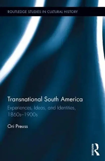 Transnational South America: Experiences, Ideas, and Identities, 1860s-1900s by Ori Preuss