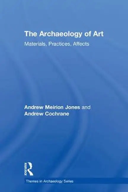 The Archaeology of Art: Materials, Practices, Affects by Andrew Meirion Jones