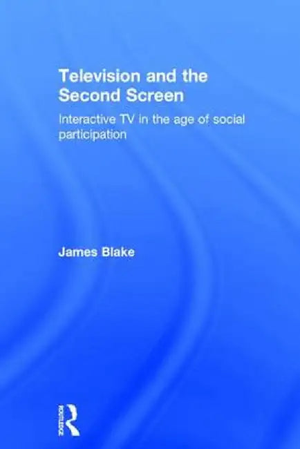 Television and the Second Screen: Interactive TV in the Age of Social Participation by James Blake