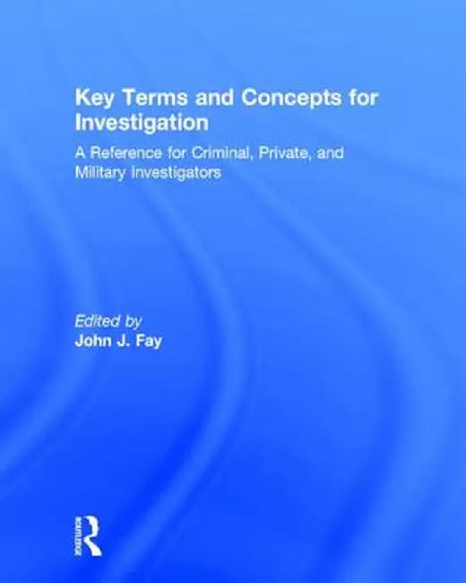 Key Terms and Concepts for Investigation: A Reference for Criminal, Private, and Military Investigators by John Fay