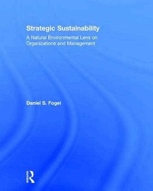 Strategic Sustainability: A Natural Environmental Lens on Organizations and Management by Daniel Fogel
