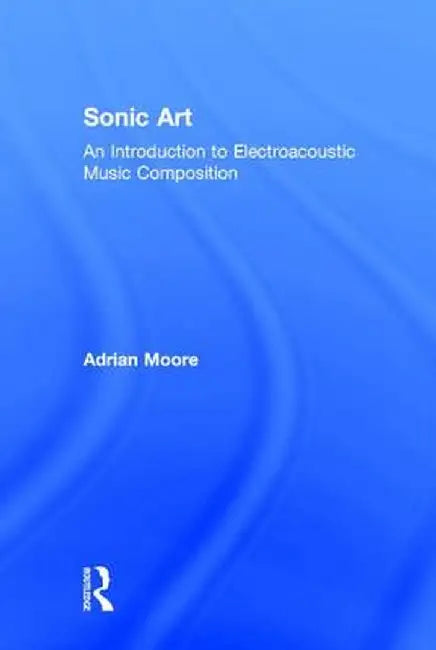 Sonic Art: An Introduction to Electroacoustic Music Composition by Adrian Moore