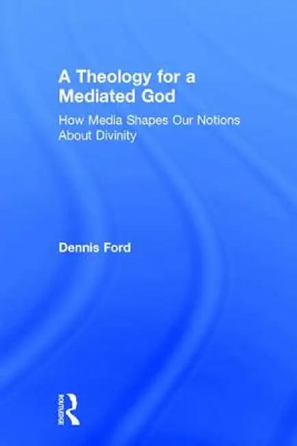 A Theology for a Mediated God: How Media Shapes Our Notions About Divinity by Dennis Ford