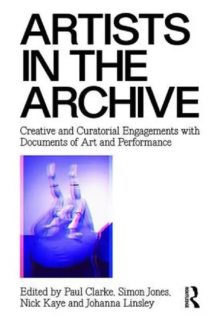 Artists in the Archive: Creative and Curatorial Engagements with Documents of Art and Performance by Paul Clarke