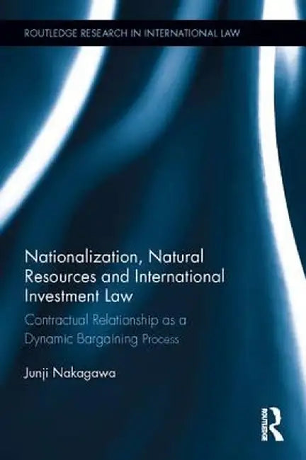 Nationalization, Natural Resources and International Investment Law: Contractual Relationship as a Dynamic Bargaining Process by Junji Nakagawa