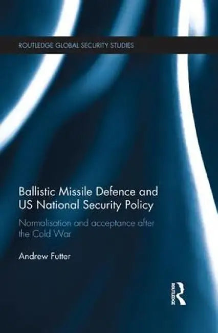Ballistic Missile Defence and US National Security Policy: Normalisation and Acceptance after the Cold War by Andrew Futter