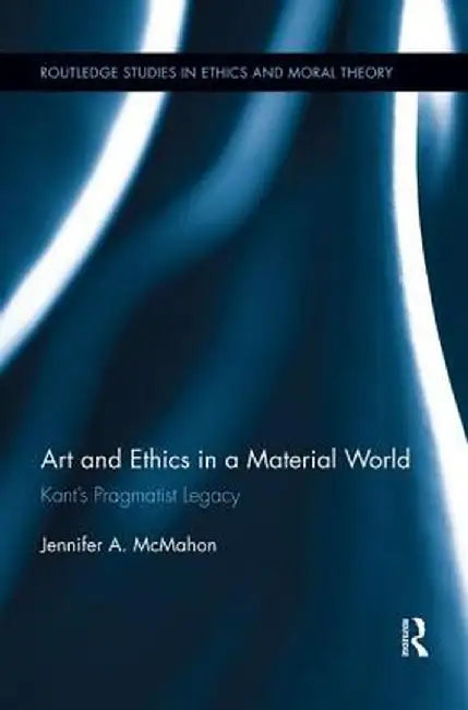 Art and Ethics in a Material World: Kant's Pragmatist Legacy by Jennifer McMahon
