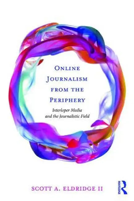 Online Journalism from the Periphery: Interloper Media and the Journalistic Field by Scott A. Eldridge II