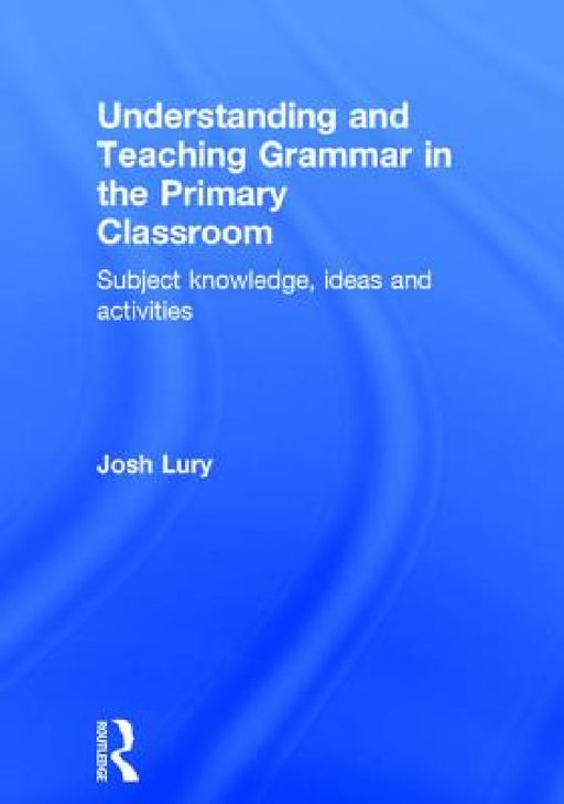 Understanding and Teaching Grammar in the Primary Classroom: Subject knowledge, ideas and activities by Josh Lury