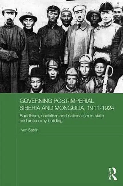 Governing Post-Imperial Siberia and Mongolia, 1911-1924: Buddhism, Socialism and Nationalism in State and Autonomy Building by Ivan Sablin