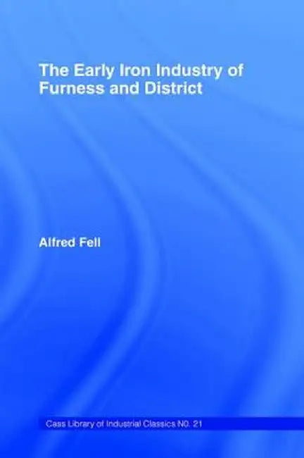 The Early Iron Industry of Furness and Districts: An Historical and Descriptive Account from Earliest Times to the End of the Eighteenth Century with by Alfred Fell