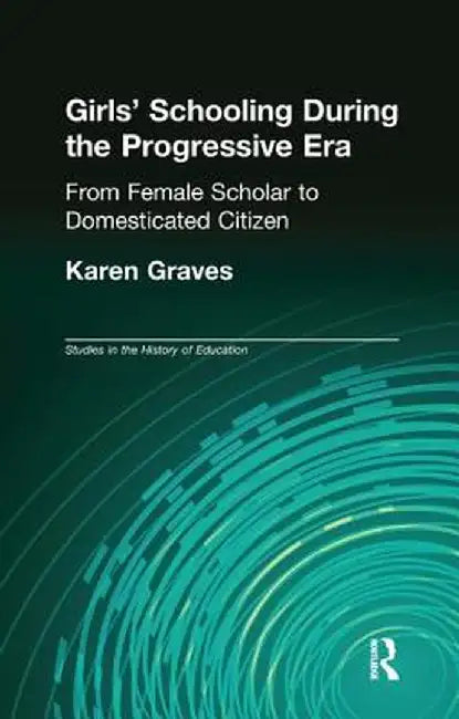 Girl's Schooling During the Progressive Era: From Female Scholar to Domesticated Citizen by Karen Graves