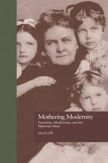 Mothering Modernity: Feminism, Modernism, and the Maternal Muse by Marylu Hill
