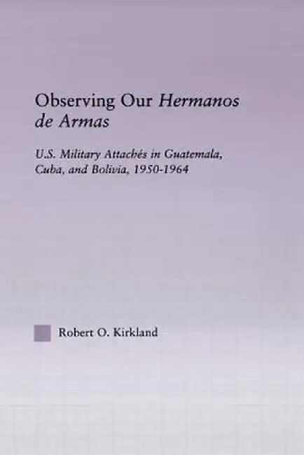Observing Our Hermanos de Armas: U.S. Military Attaches in Guatemala, Cuba and Bolivia, 1950-1964 by Robert O. Kirkland