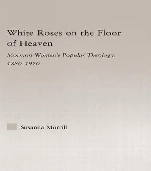 White Roses on the Floor of Heaven: Nature and Flower Imagery in Latter-Day Saints Women's Literature, 1880-1920 by Susanna Morrill