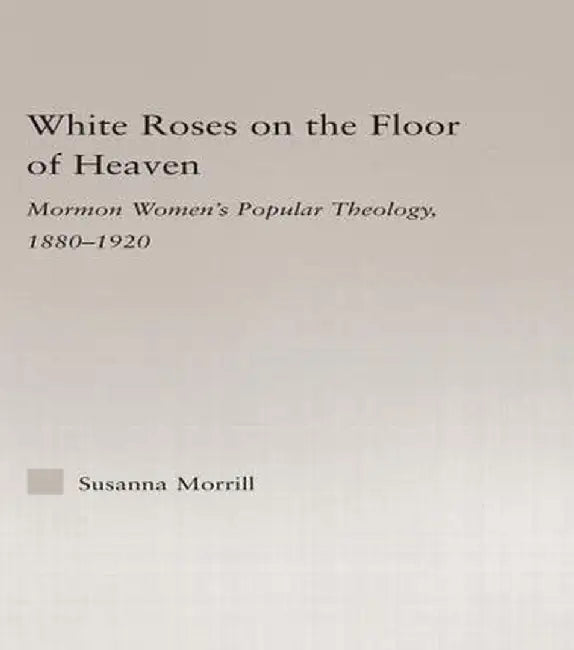 White Roses on the Floor of Heaven: Nature and Flower Imagery in Latter-Day Saints Women's Literature, 1880-1920 by Susanna Morrill